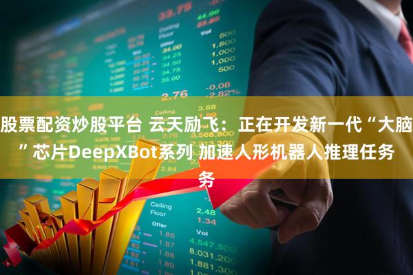 股票配资炒股平台 云天励飞：正在开发新一代“大脑”芯片DeepXBot系列 加速人形机器人推理任务