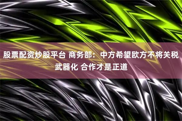 股票配资炒股平台 商务部：中方希望欧方不将关税武器化 合作才是正道