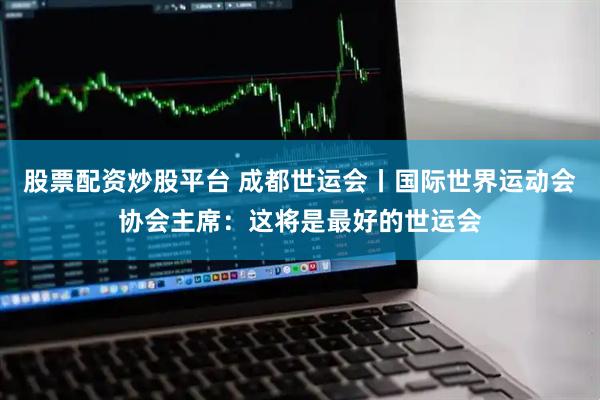 股票配资炒股平台 成都世运会丨国际世界运动会协会主席：这将是最好的世运会