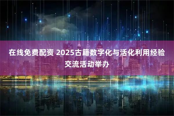 在线免费配资 2025古籍数字化与活化利用经验交流活动举办