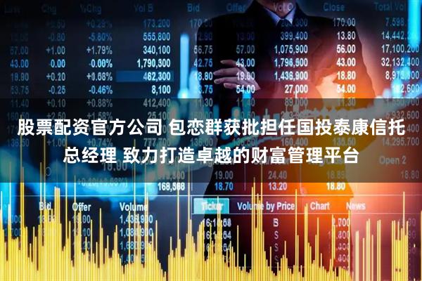 股票配资官方公司 包恋群获批担任国投泰康信托总经理 致力打造卓越的财富管理平台