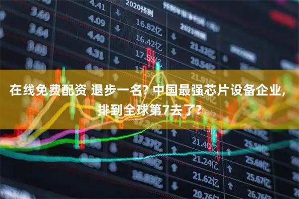 在线免费配资 退步一名? 中国最强芯片设备企业, 排到全球第7去了?
