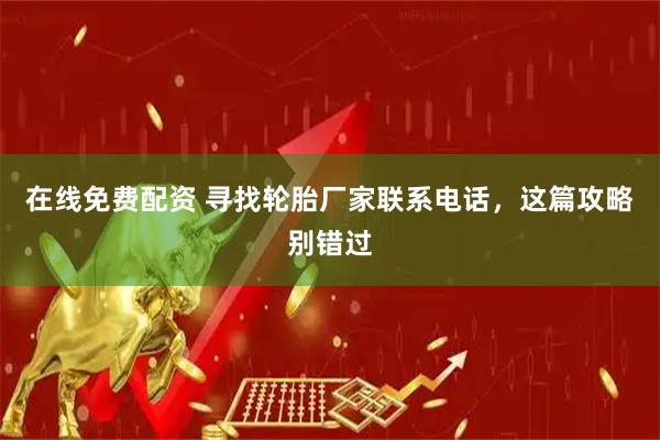在线免费配资 寻找轮胎厂家联系电话，这篇攻略别错过